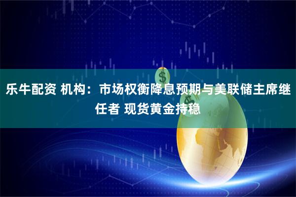 乐牛配资 机构：市场权衡降息预期与美联储主席继任者 现货黄金持稳