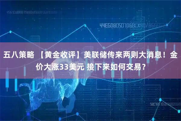 五八策略 【黄金收评】美联储传来两则大消息！金价大涨33美元 接下来如何交易？