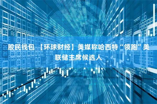 股民钱包 【环球财经】美媒称哈西特“领跑”美联储主席候选人