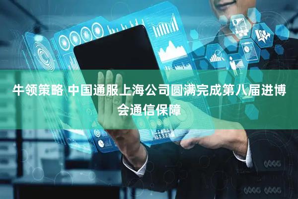 牛领策略 中国通服上海公司圆满完成第八届进博会通信保障
