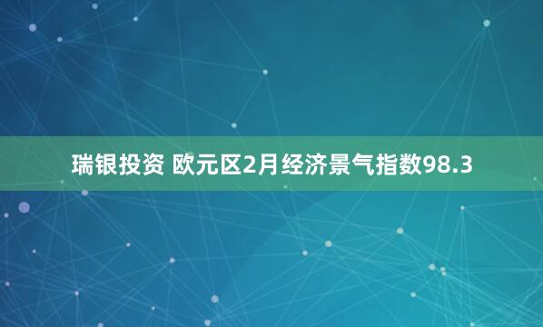 瑞银投资 欧元区2月经济景气指数98.3