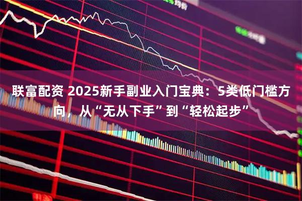 联富配资 2025新手副业入门宝典：5类低门槛方向，从“无从下手”到“轻松起步”