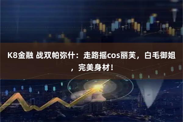 K8金融 战双帕弥什：走路摇cos丽芙，白毛御姐，完美身材！
