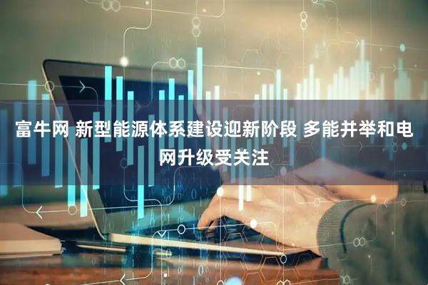 富牛网 新型能源体系建设迎新阶段 多能并举和电网升级受关注