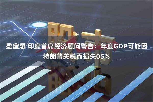 盈鑫惠 印度首席经济顾问警告：年度GDP可能因特朗普关税而损失05%