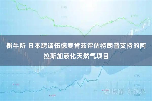 衡牛所 日本聘请伍德麦肯兹评估特朗普支持的阿拉斯加液化天然气项目
