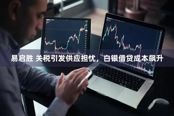 易启胜 关税引发供应担忧，白银借贷成本飙升