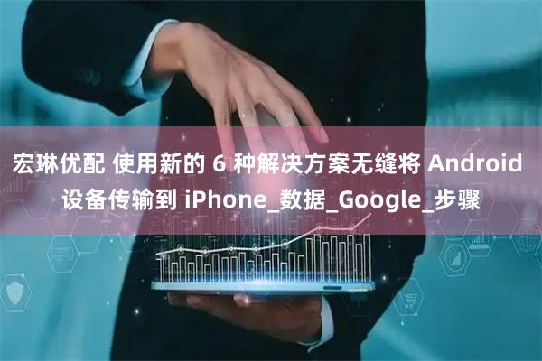 宏琳优配 使用新的 6 种解决方案无缝将 Android 设备传输到 iPhone_数据_Google_步骤