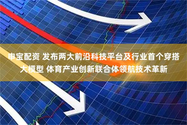 申宝配资 发布两大前沿科技平台及行业首个穿搭大模型 体育产业创新联合体领航技术革新