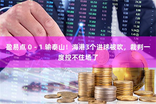 盈易点 0-1 输泰山!海港3个进球被吹,裁判一度控不住场了