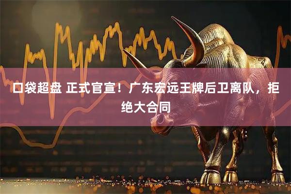 口袋超盘 正式官宣！广东宏远王牌后卫离队，拒绝大合同